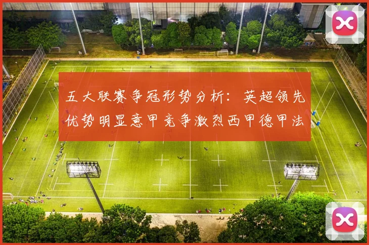 五大联赛争冠形势分析：英超领先优势明显意甲竞争激烈西甲德甲法甲差距各异