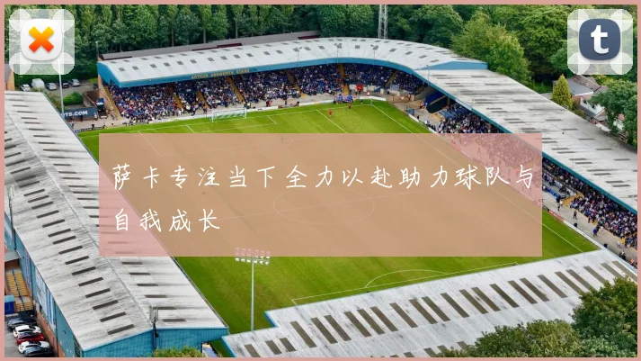 萨卡专注当下全力以赴助力球队与自我成长