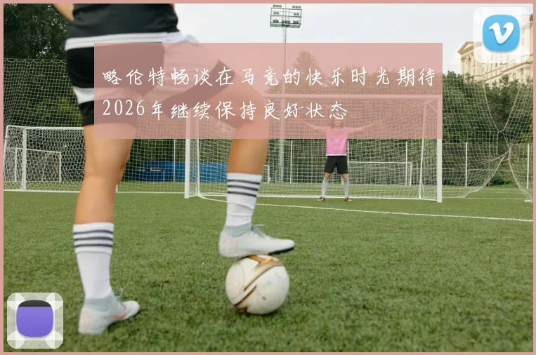 略伦特畅谈在马竞的快乐时光期待2026年继续保持良好状态