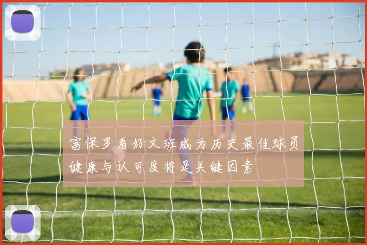 富保罗看好文班成为历史最佳球员健康与认可度将是关键因素