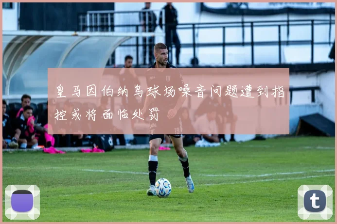 皇马因伯纳乌球场噪音问题遭到指控或将面临处罚