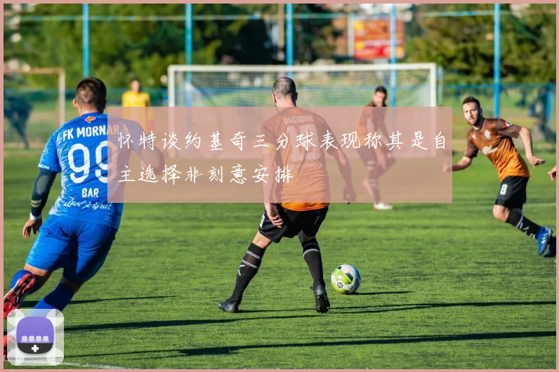怀特谈约基奇三分球表现称其是自主选择非刻意安排