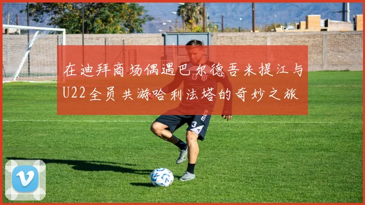 在迪拜商场偶遇巴尔德吾米提江与U22全员共游哈利法塔的奇妙之旅