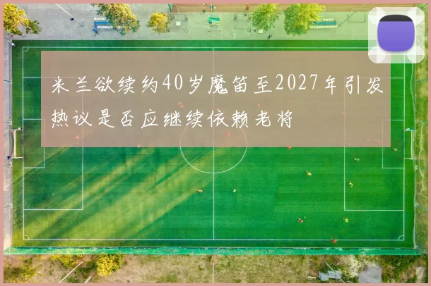 米兰欲续约40岁魔笛至2027年引发热议是否应继续依赖老将