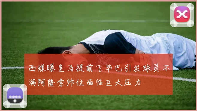 西媒曝皇马提前飞毕巴引发球员不满阿隆索帅位面临巨大压力