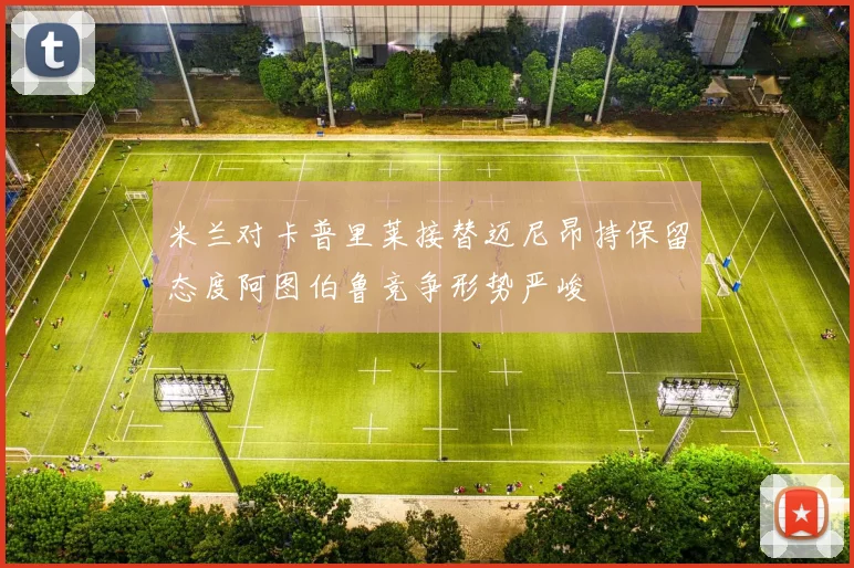 米兰对卡普里莱接替迈尼昂持保留态度阿图伯鲁竞争形势严峻