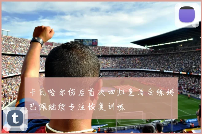卡瓦哈尔伤后首次回归皇马合练姆巴佩继续专注恢复训练