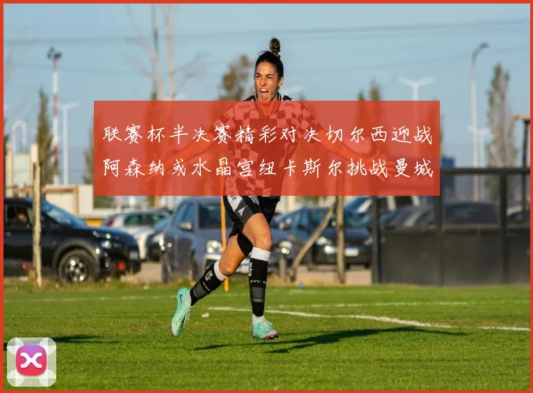 联赛杯半决赛精彩对决切尔西迎战阿森纳或水晶宫纽卡斯尔挑战曼城