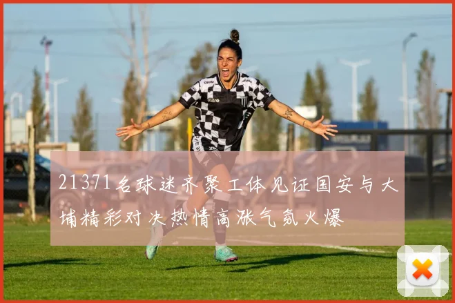 21371名球迷齐聚工体见证国安与大埔精彩对决热情高涨气氛火爆