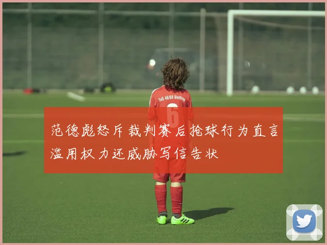 范德彪怒斥裁判赛后抢球行为直言滥用权力还威胁写信告状