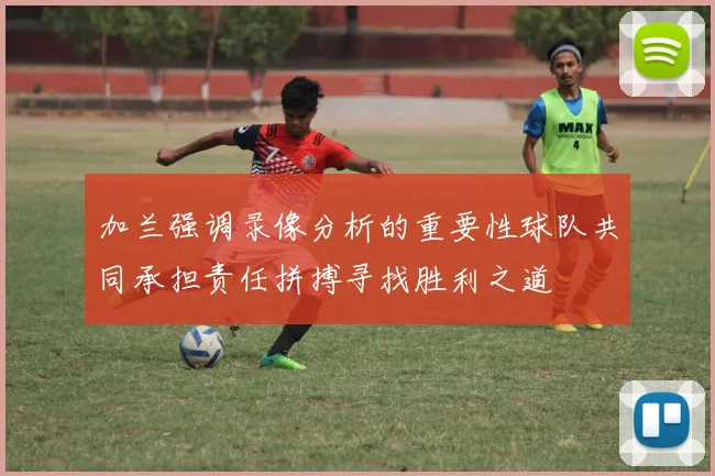加兰强调录像分析的重要性球队共同承担责任拼搏寻找胜利之道