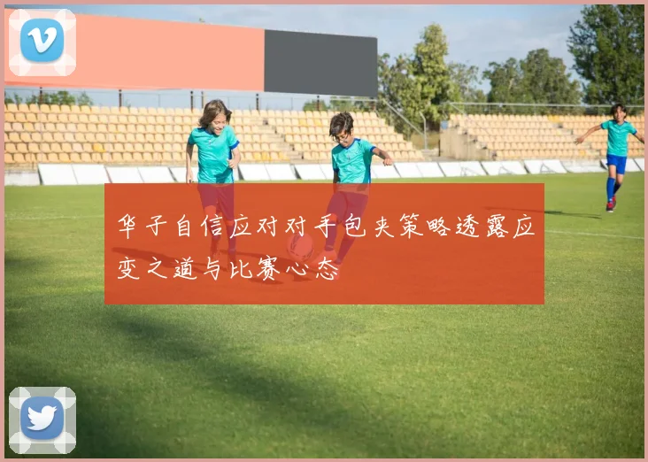 华子自信应对对手包夹策略透露应变之道与比赛心态
