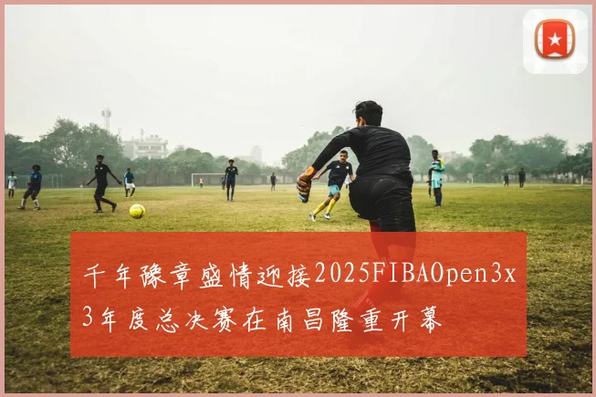 千年豫章盛情迎接2025FIBAOpen3x3年度总决赛在南昌隆重开幕