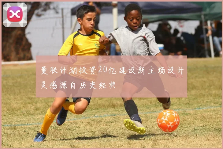 曼联计划投资20亿建设新主场设计灵感源自历史经典