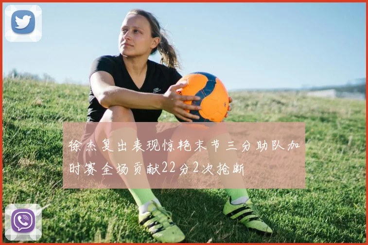 徐杰复出表现惊艳末节三分助队加时赛全场贡献22分2次抢断