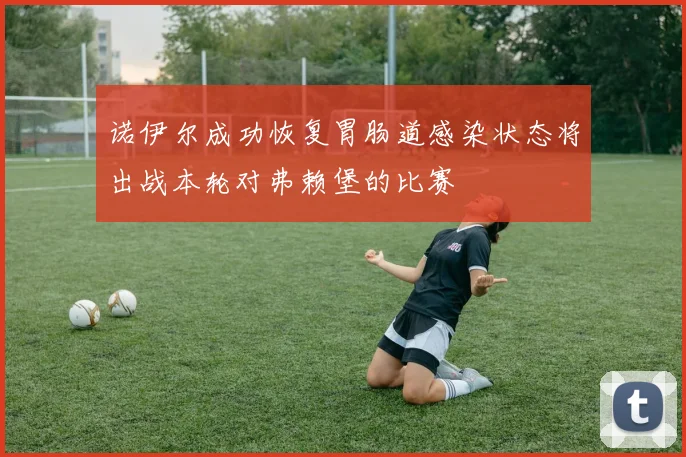诺伊尔成功恢复胃肠道感染状态将出战本轮对弗赖堡的比赛