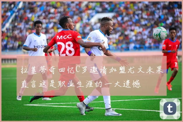 拉基蒂奇回忆C罗邀请加盟尤文未果直言这是职业生涯的一大遗憾
