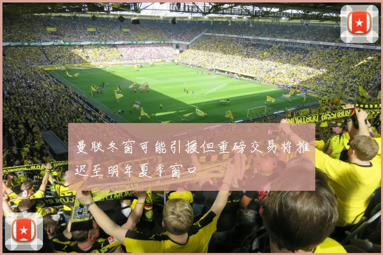 曼联冬窗可能引援但重磅交易将推迟至明年夏季窗口