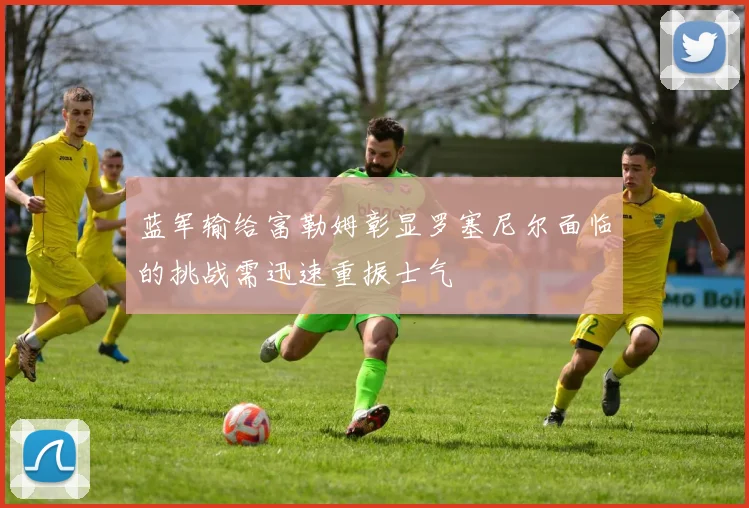 蓝军输给富勒姆彰显罗塞尼尔面临的挑战需迅速重振士气