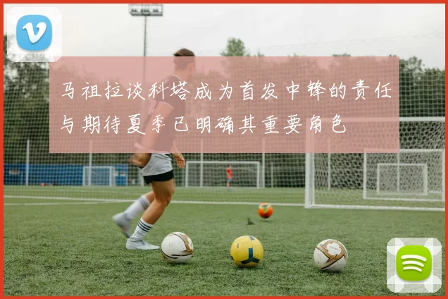 马祖拉谈科塔成为首发中锋的责任与期待夏季已明确其重要角色