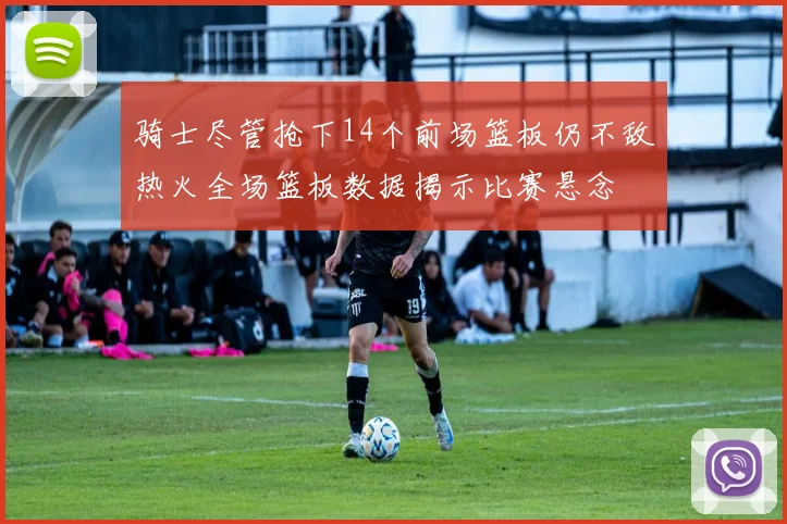 骑士尽管抢下14个前场篮板仍不敌热火全场篮板数据揭示比赛悬念