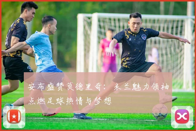 安布盛赞莫德里奇：米兰魅力领袖点燃足球热情与梦想