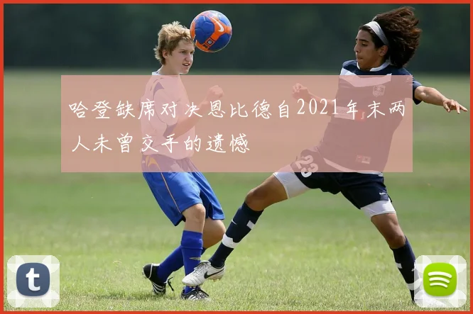 哈登缺席对决恩比德自2021年末两人未曾交手的遗憾