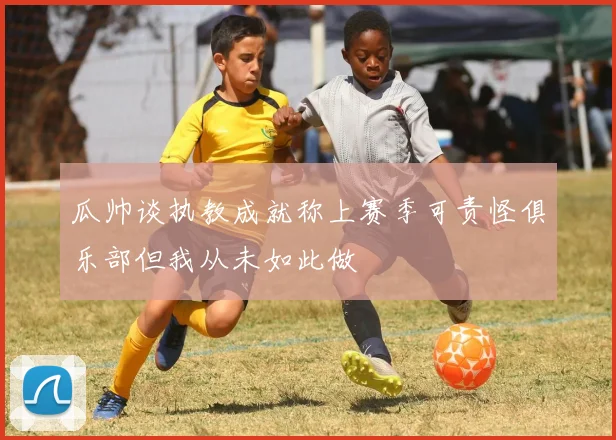 瓜帅谈执教成就称上赛季可责怪俱乐部但我从未如此做