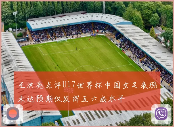 王洪亮点评U17世界杯中国女足表现未达预期仅发挥五六成水平