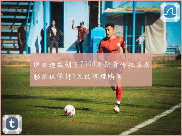 伊尔迪兹创下7500万新身价纪录居勒尔仅保持5天的辉煌瞬间