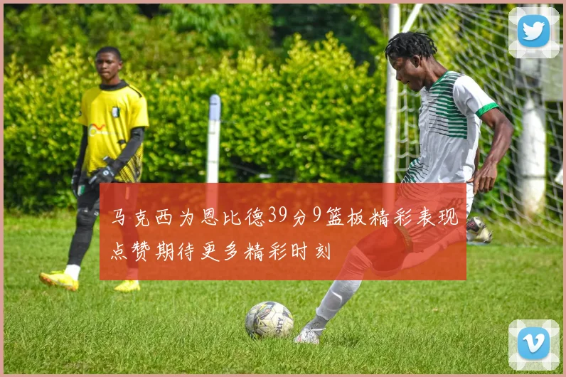 马克西为恩比德39分9篮板精彩表现点赞期待更多精彩时刻